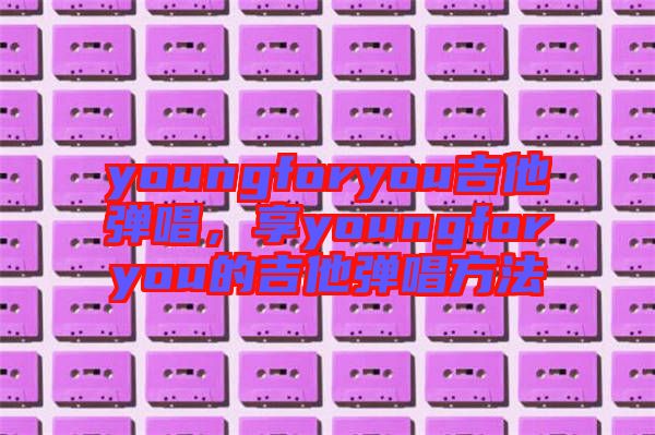 youngforyou吉他彈唱，享youngforyou的吉他彈唱方法