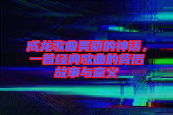 成龍歌曲美麗的神話，一首經(jīng)典歌曲的背后故事與意義