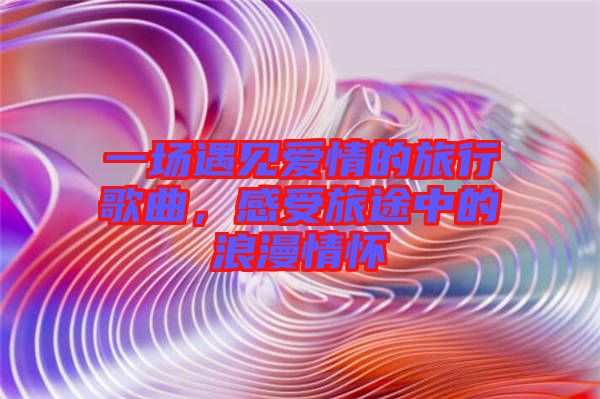 一場(chǎng)遇見(jiàn)愛(ài)情的旅行歌曲，感受旅途中的浪漫情懷
