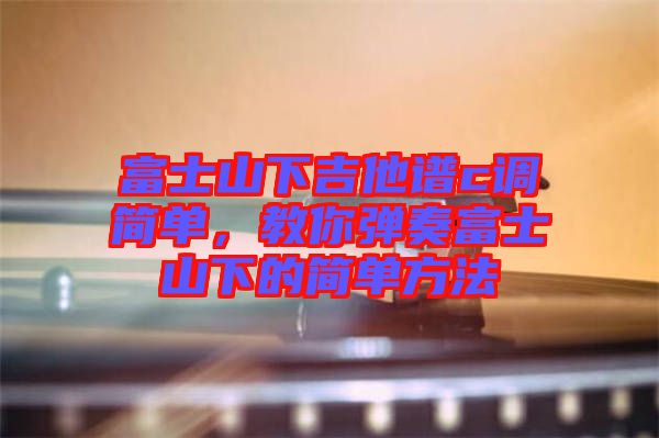 富士山下吉他譜c調(diào)簡(jiǎn)單，教你彈奏富士山下的簡(jiǎn)單方法