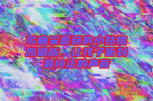 歌曲采蘑菇的小姑娘原唱版，讓孩子聽(tīng)到最純正的聲音