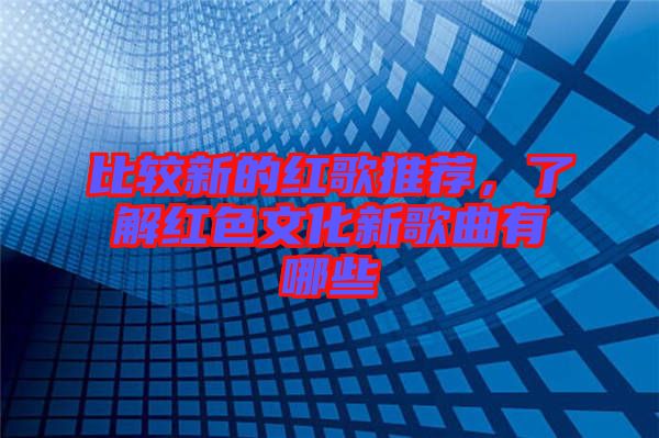比較新的紅歌推薦，了解紅色文化新歌曲有哪些