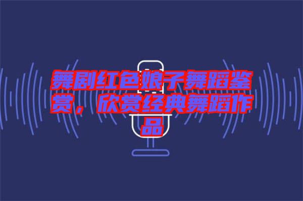 舞劇紅色娘子舞蹈鑒賞，欣賞經典舞蹈作品