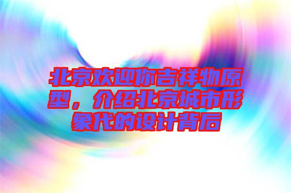 北京歡迎你吉祥物原型，介紹北京城市形象代的設(shè)計(jì)背后