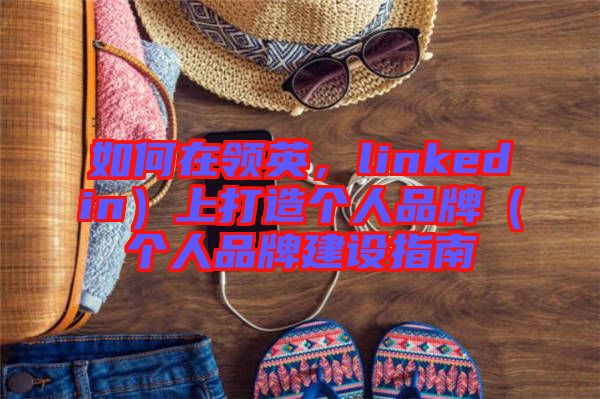 如何在領(lǐng)英，linkedin）上打造個(gè)人品牌（個(gè)人品牌建設(shè)指南