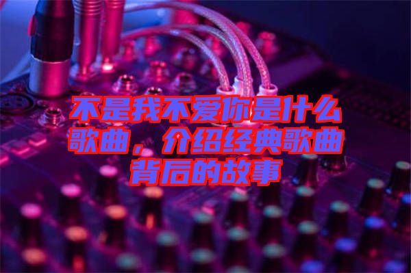 不是我不愛你是什么歌曲，介紹經(jīng)典歌曲背后的故事