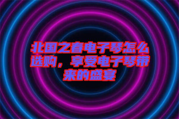 北國之春電子琴怎么選購，享受電子琴帶來的盛宴