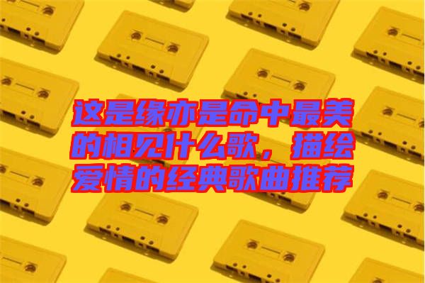 這是緣亦是命中最美的相見什么歌，描繪愛情的經(jīng)典歌曲推薦