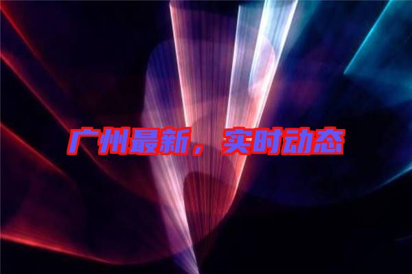 廣州最新，實時動態(tài)