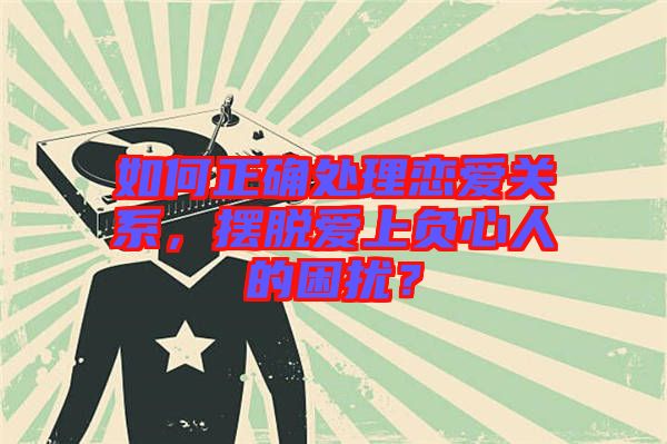 如何正確處理戀愛關系，擺脫愛上負心人的困擾？