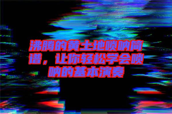 沸騰的黃土地嗩吶簡譜，讓你輕松學會嗩吶的基本演奏