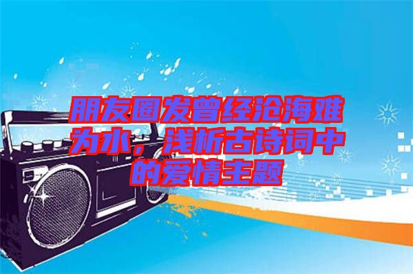 朋友圈發(fā)曾經(jīng)滄海難為水，淺析古詩(shī)詞中的愛(ài)情主題