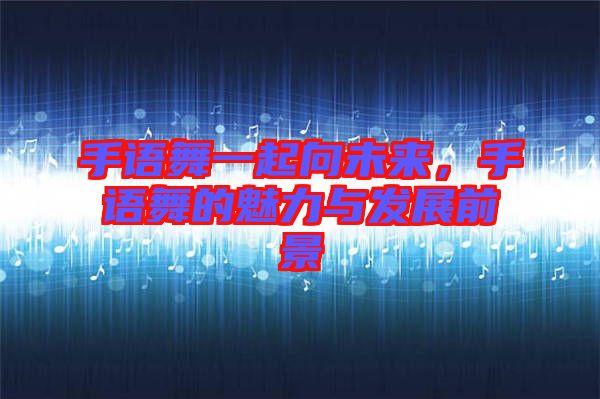 手語舞一起向未來，手語舞的魅力與發(fā)展前景