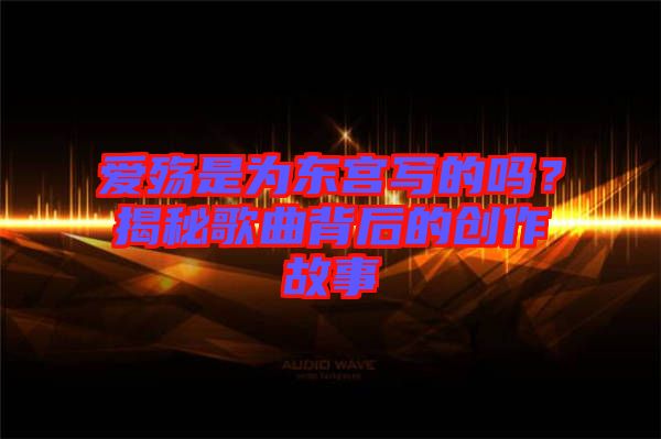 愛殤是為東宮寫的嗎？揭秘歌曲背后的創(chuàng)作故事