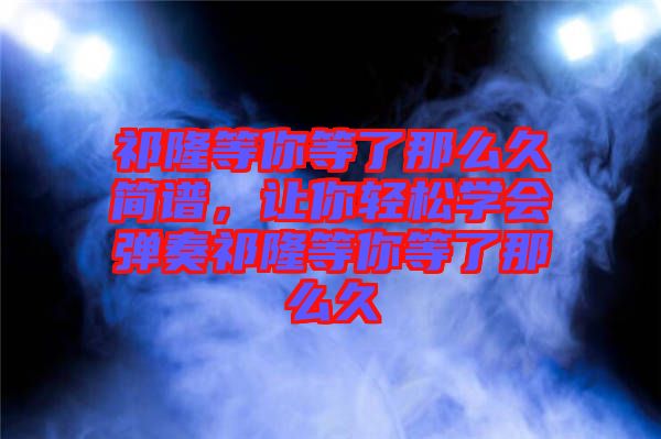 祁隆等你等了那么久簡(jiǎn)譜，讓你輕松學(xué)會(huì)彈奏祁隆等你等了那么久