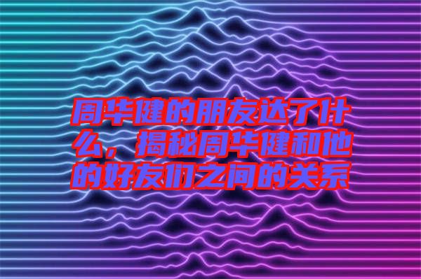 周華健的朋友達(dá)了什么，揭秘周華健和他的好友們之間的關(guān)系