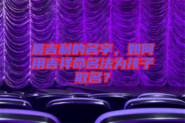 最吉利的名字，如何用吉祥命名法為孩子取名？