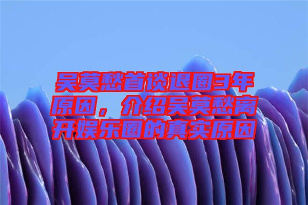 吳莫愁首談退圈3年原因，介紹吳莫愁離開(kāi)娛樂(lè)圈的真實(shí)原因