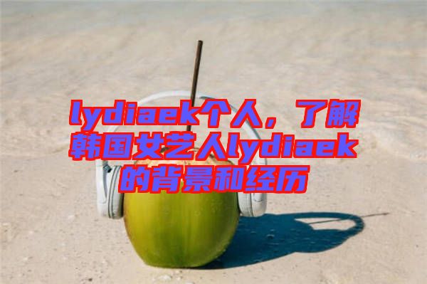 lydiaek個(gè)人，了解韓國(guó)女藝人lydiaek的背景和經(jīng)歷