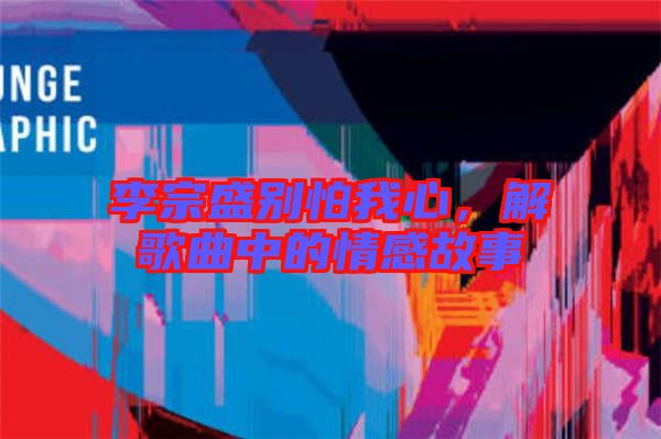 李宗盛別怕我心，解歌曲中的情感故事