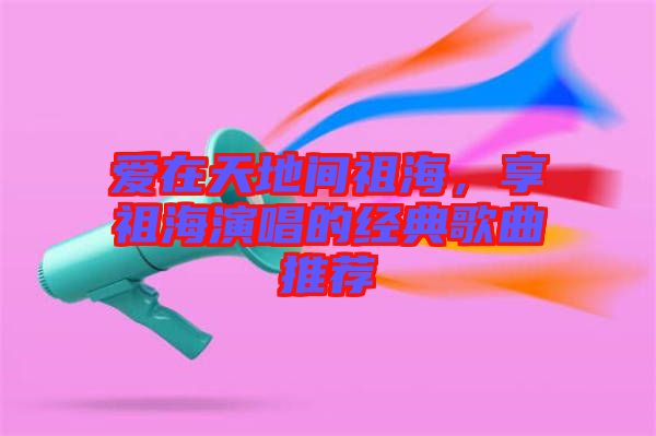 愛(ài)在天地間祖海，享祖海演唱的經(jīng)典歌曲推薦