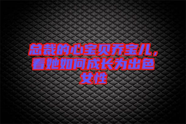 總裁的心寶貝喬寶兒，看她如何成長為出色女性