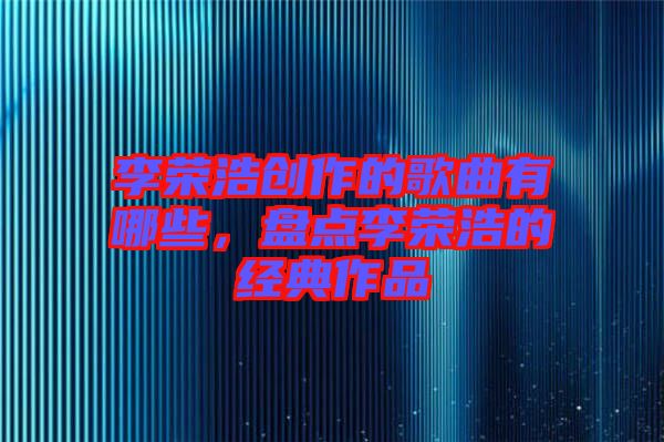 李榮浩創(chuàng)作的歌曲有哪些，盤點李榮浩的經(jīng)典作品
