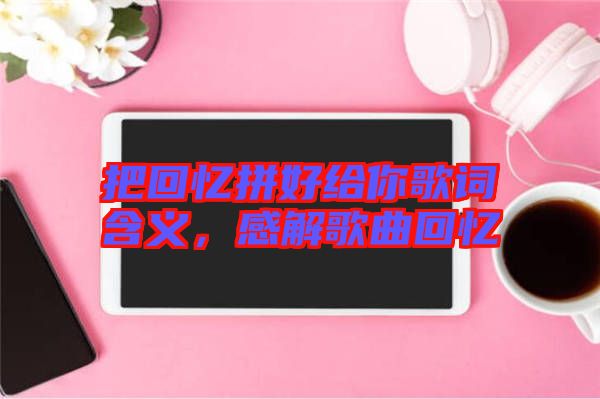 把回憶拼好給你歌詞含義，感解歌曲回憶