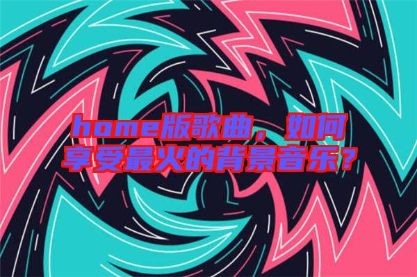 home版歌曲，如何享受最火的背景音樂？