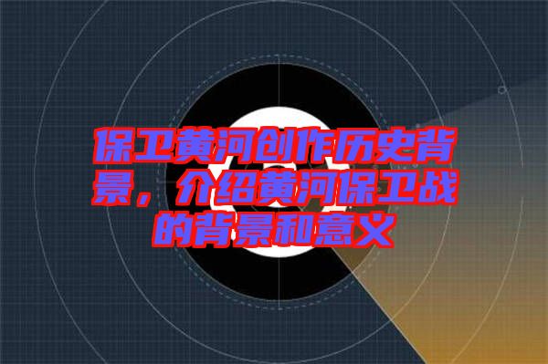 保衛(wèi)黃河創(chuàng)作歷史背景，介紹黃河保衛(wèi)戰(zhàn)的背景和意義