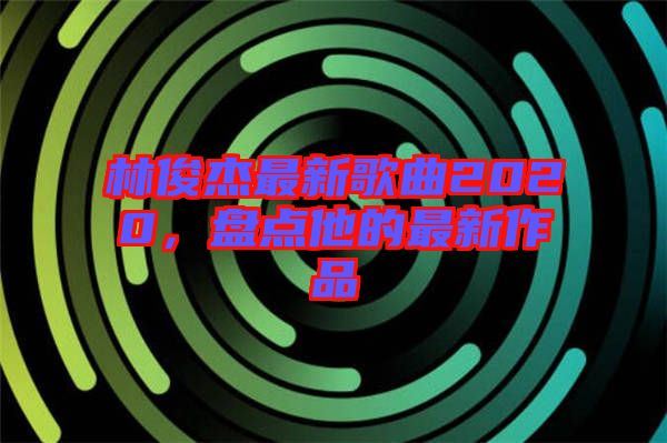 林俊杰最新歌曲2020，盤點他的最新作品