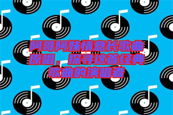 阿哥阿妹情意長歌曲原唱，探尋這首經(jīng)典歌曲的演唱者