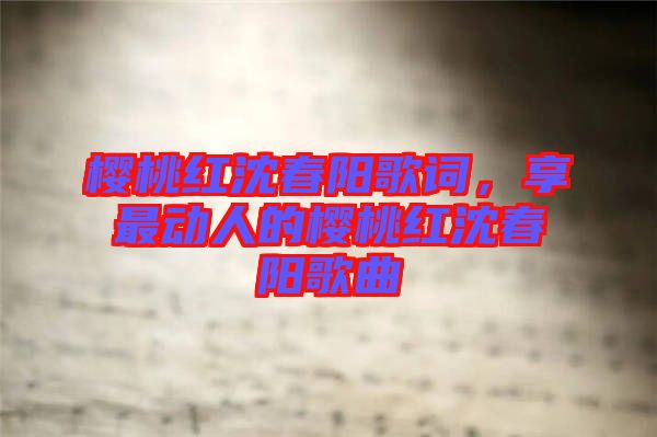 櫻桃紅沈春陽歌詞，享最動(dòng)人的櫻桃紅沈春陽歌曲