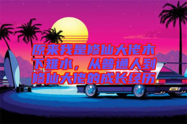 原來我是修仙大佬木下雉水，從普通人到修仙大佬的成長經(jīng)歷