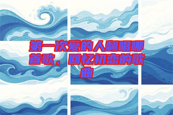第一次愛的人翻唱哪首歌，回憶初戀的歌曲