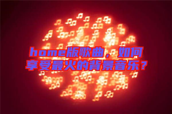 home版歌曲，如何享受最火的背景音樂？