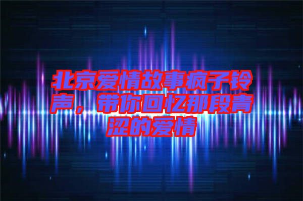 北京愛情故事瘋子鈴聲，帶你回憶那段青澀的愛情