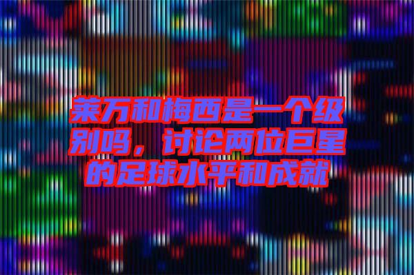 萊萬和梅西是一個(gè)級(jí)別嗎，討論兩位巨星的足球水平和成就