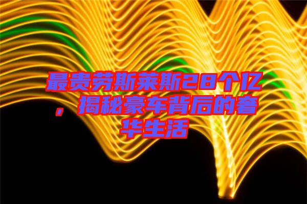 最貴勞斯萊斯28個(gè)億，揭秘豪車背后的奢華生活