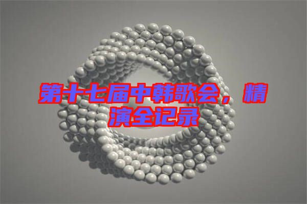 第十七屆中韓歌會(huì)，精演全記錄