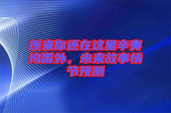 原來你還在這里辛夷塢番外，未來故事情節(jié)預測