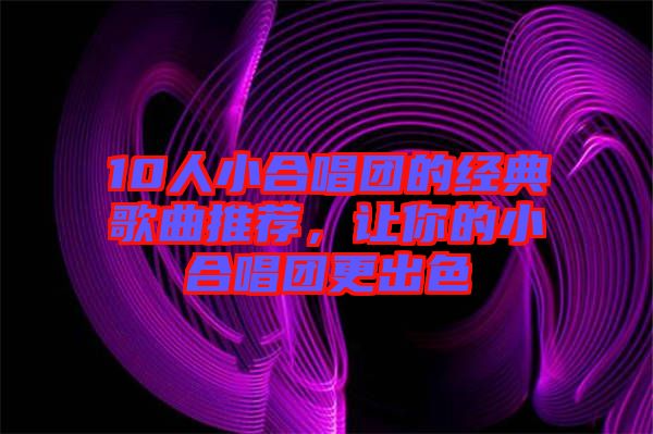 10人小合唱團(tuán)的經(jīng)典歌曲推薦，讓你的小合唱團(tuán)更出色
