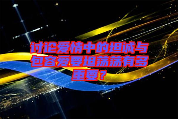 討論愛情中的坦誠與包容愛要坦蕩蕩有多重要？