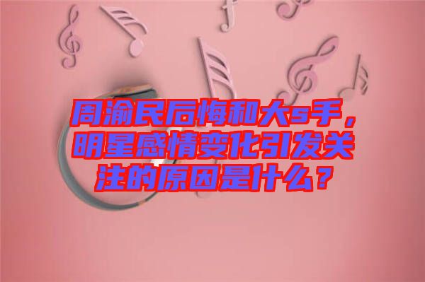 周渝民后悔和大s手，明星感情變化引發(fā)關(guān)注的原因是什么？