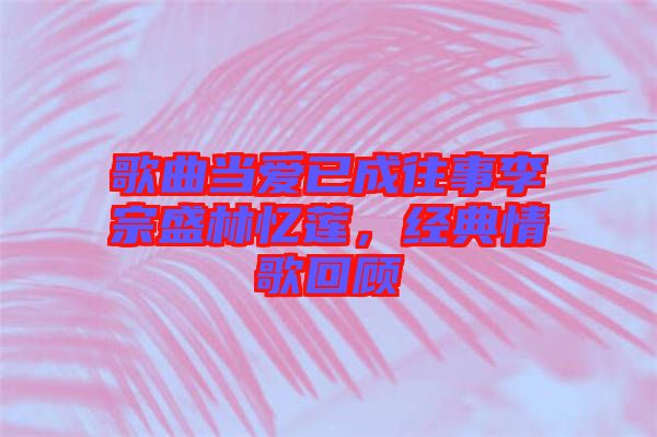 歌曲當(dāng)愛已成往事李宗盛林憶蓮，經(jīng)典情歌回顧