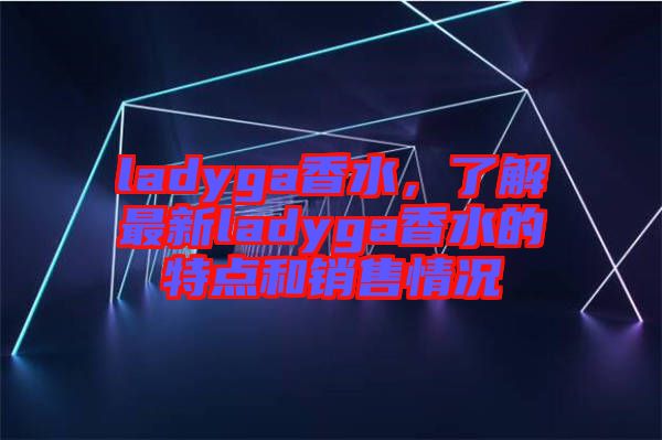 ladyga香水，了解最新ladyga香水的特點(diǎn)和銷(xiāo)售情況