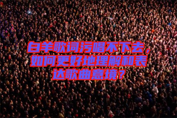 白羊歌詞污唱不下去，如何更好地理解和表達(dá)歌曲意境？
