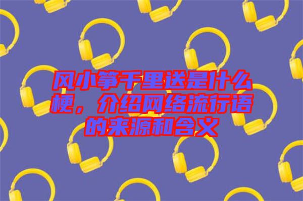 風(fēng)小箏千里送是什么梗，介紹網(wǎng)絡(luò)流行語(yǔ)的來(lái)源和含義