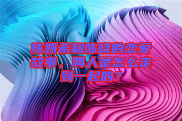 陳妍希和陳曉的戀愛故事，兩人是怎么走到一起的？