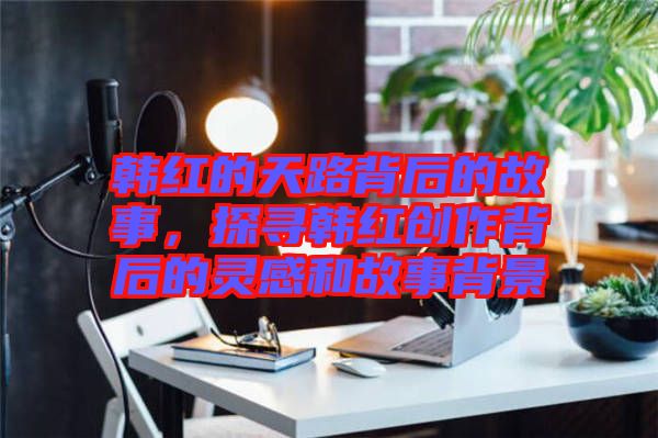 韓紅的天路背后的故事，探尋韓紅創(chuàng)作背后的靈感和故事背景